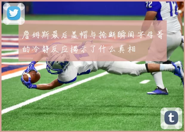 詹姆斯最后盖帽与抢断瞬间字母哥的冷静反应揭示了什么真相