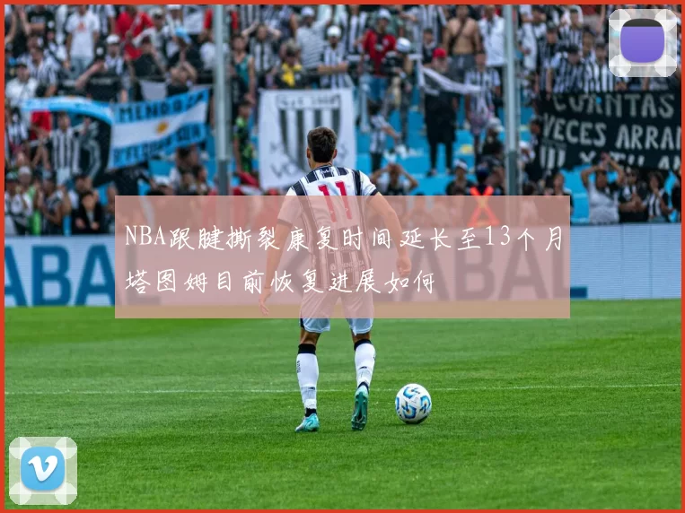 NBA跟腱撕裂康复时间延长至13个月塔图姆目前恢复进展如何