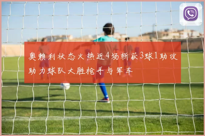 奥赖利状态火热近4场斩获3球1助攻助力球队大胜枪手与军车