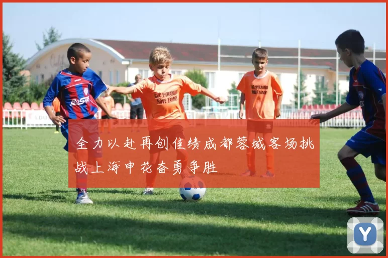 全力以赴再创佳绩成都蓉城客场挑战上海申花奋勇争胜