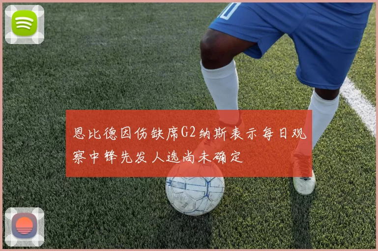 恩比德因伤缺席G2纳斯表示每日观察中锋先发人选尚未确定