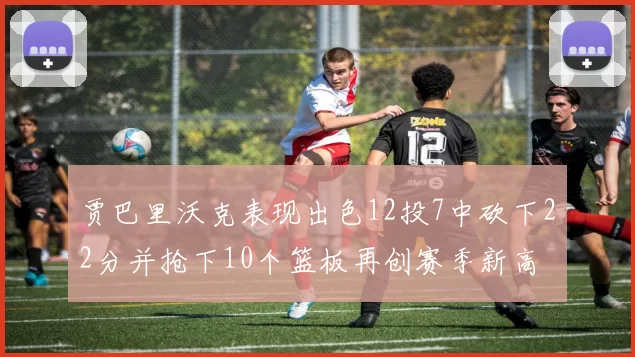 贾巴里沃克表现出色12投7中砍下22分并抢下10个篮板再创赛季新高