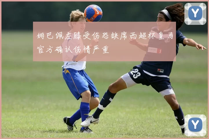 姆巴佩左膝受伤恐缺席西超杯皇马官方确认伤情严重