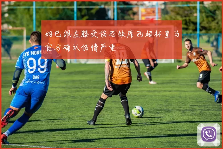 姆巴佩左膝受伤恐缺席西超杯皇马官方确认伤情严重