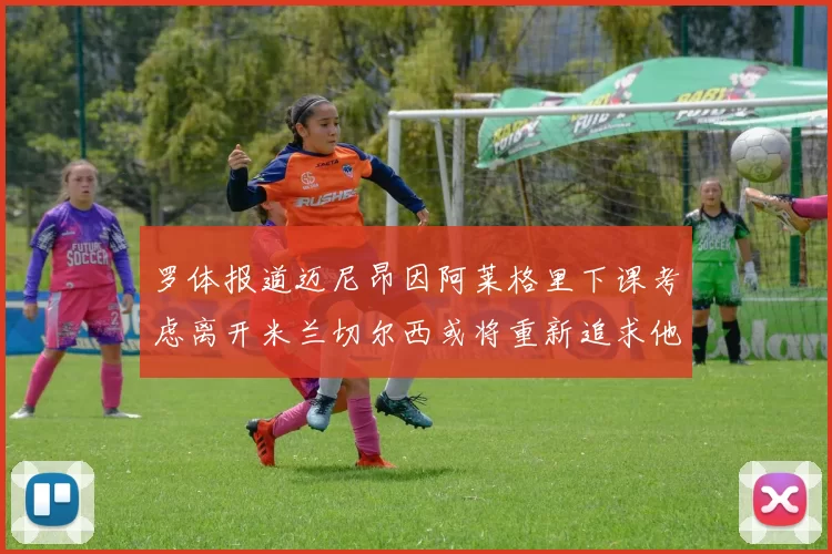 罗体报道迈尼昂因阿莱格里下课考虑离开米兰切尔西或将重新追求他