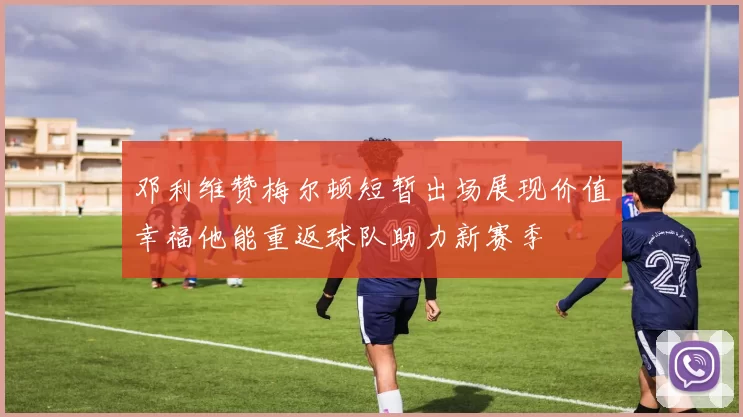 邓利维赞梅尔顿短暂出场展现价值幸福他能重返球队助力新赛季