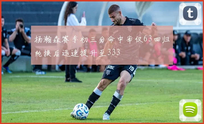 杨瀚森赛季初三分命中率仅63回归轮换后迅速提升至333