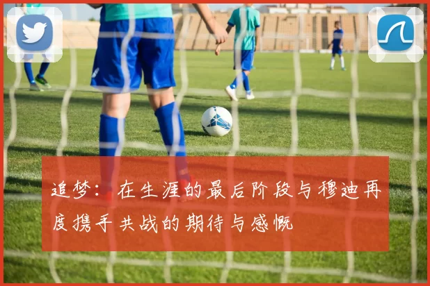 追梦：在生涯的最后阶段与穆迪再度携手共战的期待与感慨