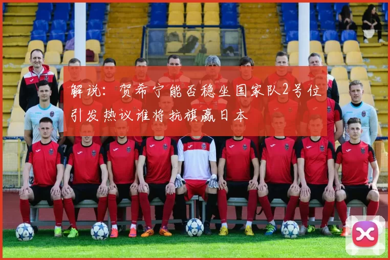 解说：贺希宁能否稳坐国家队2号位引发热议谁将抗旗赢日本