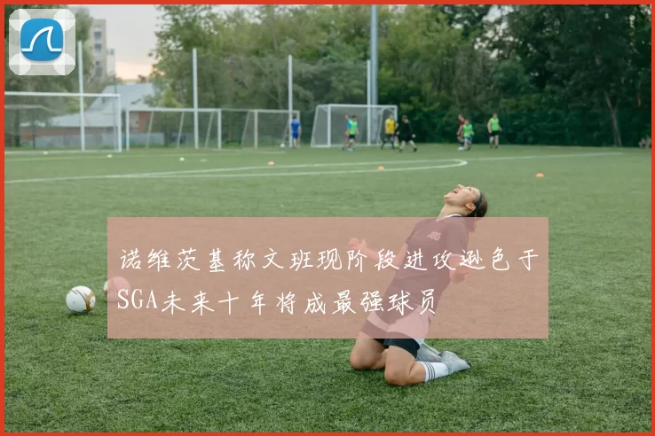 诺维茨基称文班现阶段进攻逊色于SGA未来十年将成最强球员