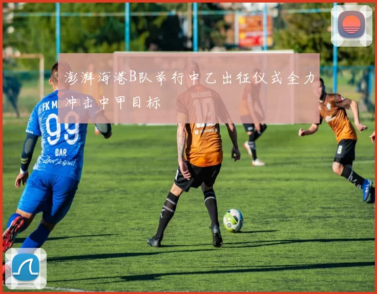 澎湃海港B队举行中乙出征仪式全力冲击中甲目标