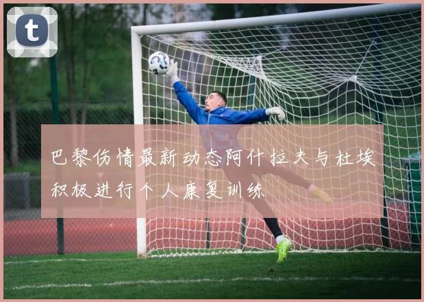 巴黎伤情最新动态阿什拉夫与杜埃积极进行个人康复训练