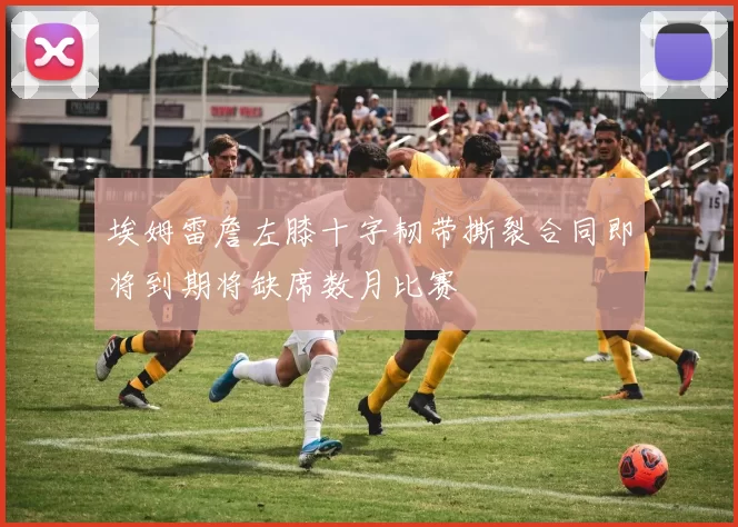 埃姆雷詹左膝十字韧带撕裂合同即将到期将缺席数月比赛