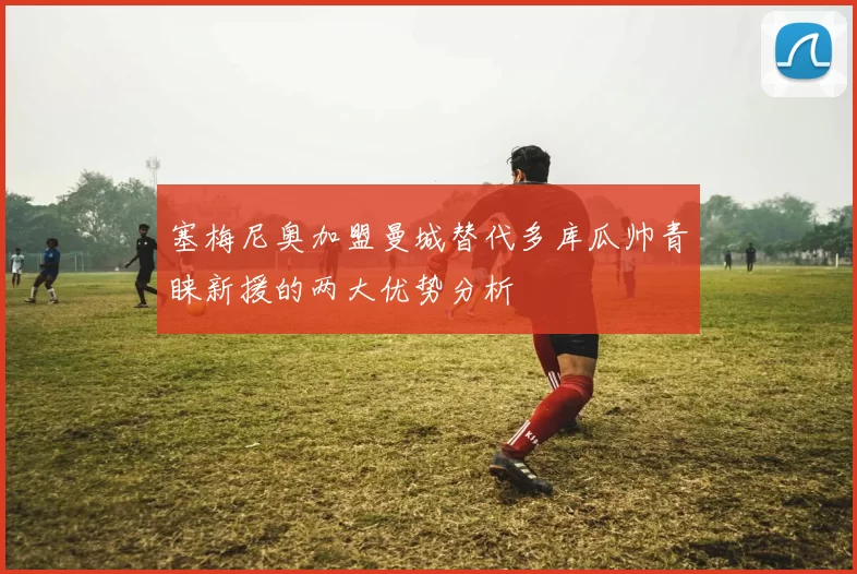 塞梅尼奥加盟曼城替代多库瓜帅青睐新援的两大优势分析