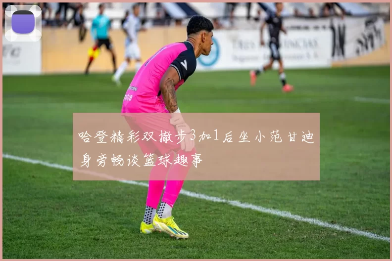 哈登精彩双撤步3加1后坐小范甘迪身旁畅谈篮球趣事